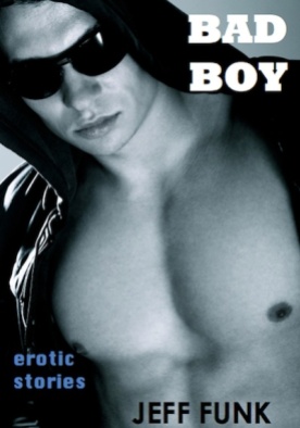BAD BOY (Three Erotic Tales, Book 1) by Jeff Funk · http://amzn.com/B0089NP988 · Bad boy—he’s hot and knows it. In the first story, “Sex in the Streets,” a twenty-something skateboarder punk encounters a forty-year-old shy guy who has a few tricks of his own to teach. Richard and Jim are workout buddies home on summer break, and tonight they’re going to meet up with Jim’s other buddy. Greg just got a new dorm roommate who’s so handsome that Greg can’t stop fantasizing about kissing this whiskery stud. Lose yourself in three erotic tales intended for your personal reader in the nightstand.
